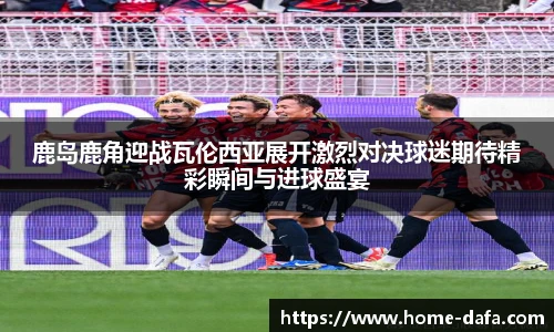 鹿岛鹿角迎战瓦伦西亚展开激烈对决球迷期待精彩瞬间与进球盛宴